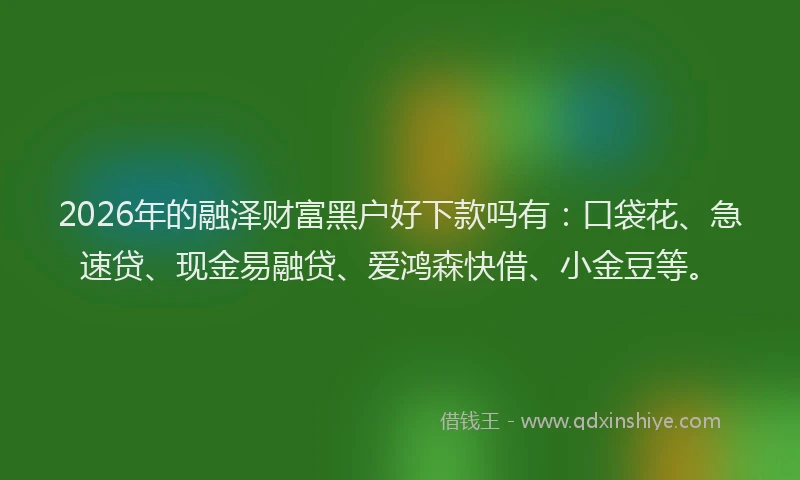 2026年的融泽财富黑户好下款吗有：口袋花、急速贷、现金易融贷、爱鸿森快借、小金豆等。