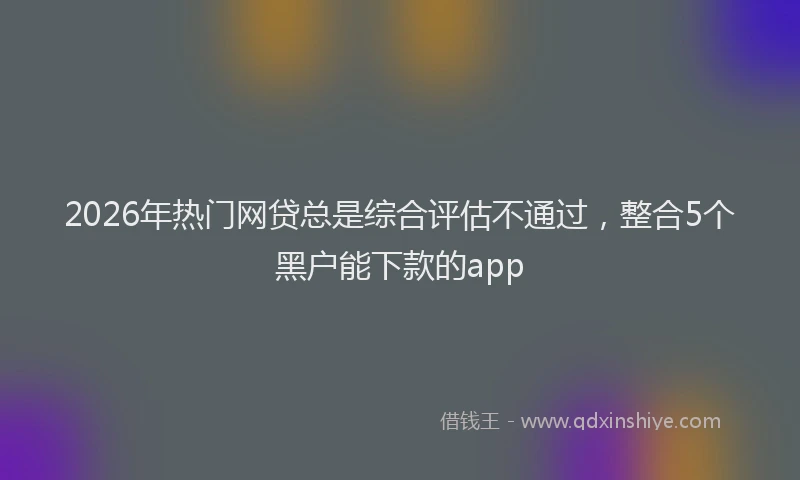 2026年热门网贷总是综合评估不通过，整合5个黑户能下款的app
