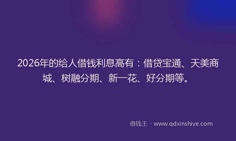 2026年的给人借钱利息高有：借贷宝通、天美商城、树融分期、新一花、好分期等。
