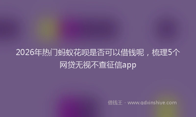 2026年热门蚂蚁花呗是否可以借钱呢，梳理5个网贷无视不查征信app