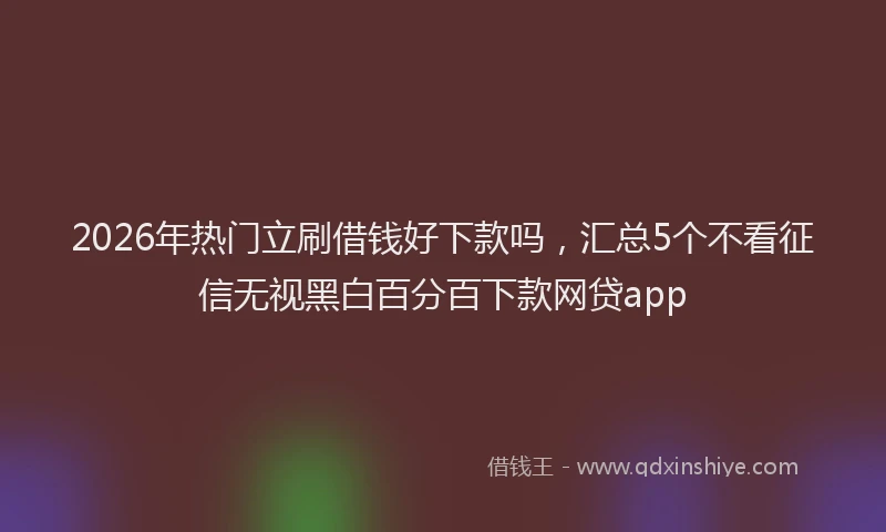2026年热门立刷借钱好下款吗，汇总5个不看征信无视黑白百分百下款网贷app