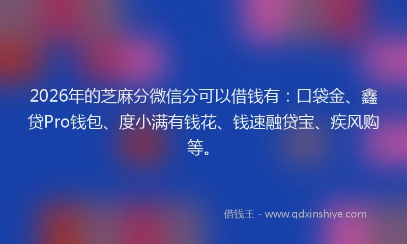 2026年的芝麻分微信分可以借钱有：口袋金、鑫贷Pro钱包、度小满有钱花、钱速融贷宝、疾风购等。