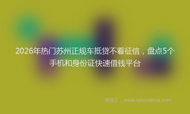 2026年热门苏州正规车抵贷不看征信，盘点5个手机和身份证快速借钱平台