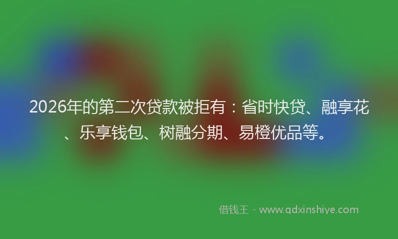 2026年的第二次贷款被拒有：省时快贷、融享花、乐享钱包、树融分期、易橙优品等。