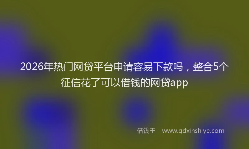 2026年热门网贷平台申请容易下款吗，整合5个征信花了可以借钱的网贷app