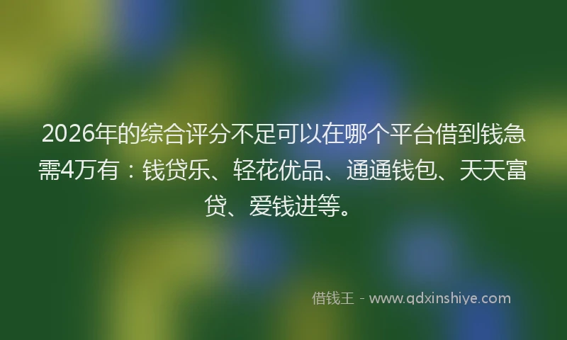 2026年的综合评分不足可以在哪个平台借到钱急需4万有：钱贷乐、轻花优品、通通钱包、天天富贷、爱钱进等。