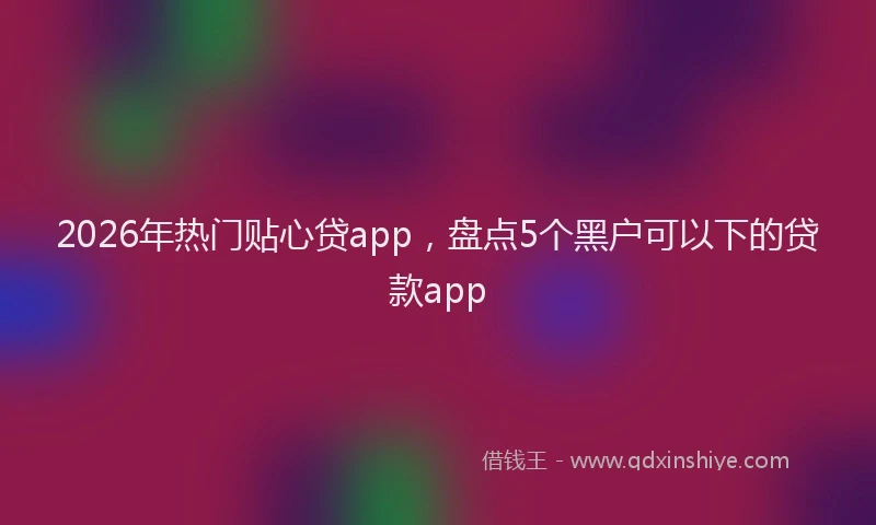 2026年热门贴心贷app，盘点5个黑户可以下的贷款app