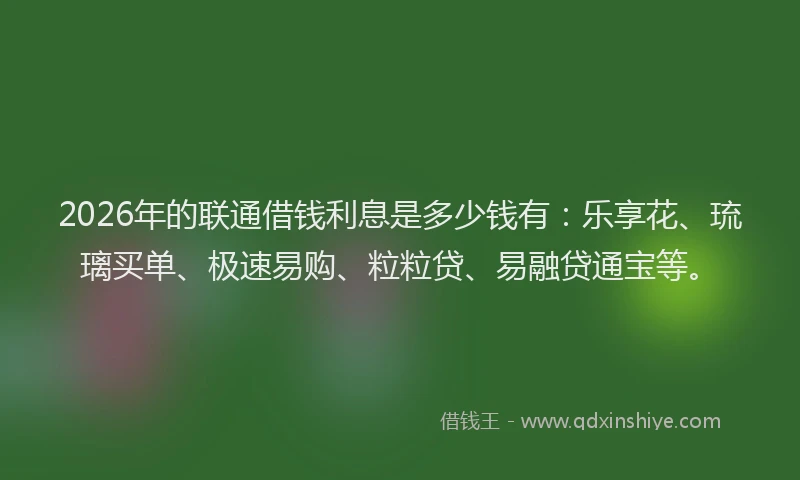 2026年的联通借钱利息是多少钱有：乐享花、琉璃买单、极速易购、粒粒贷、易融贷通宝等。