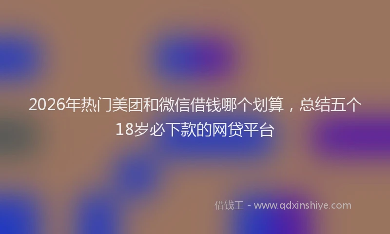 2026年热门美团和微信借钱哪个划算，总结五个18岁必下款的网贷平台