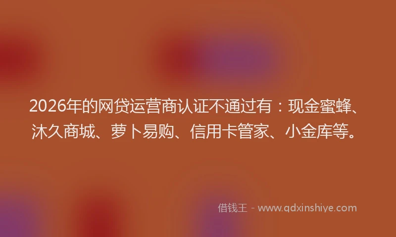 2026年的网贷运营商认证不通过有：现金蜜蜂、沐久商城、萝卜易购、信用卡管家、小金库等。