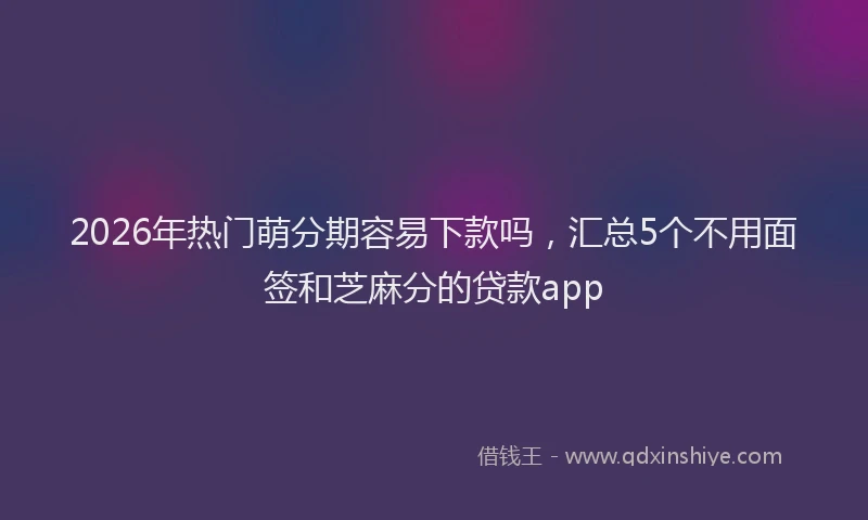 2026年热门萌分期容易下款吗，汇总5个不用面签和芝麻分的贷款app