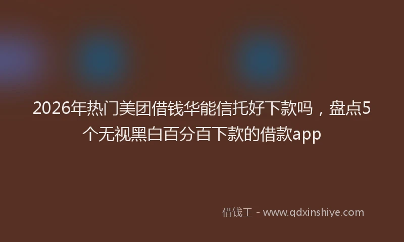 2026年热门美团借钱华能信托好下款吗,盘点5个无视黑白百分百下款的借款app