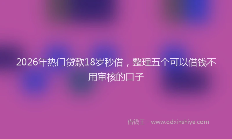 2026年热门贷款18岁秒借，整理五个可以借钱不用审核的口子
