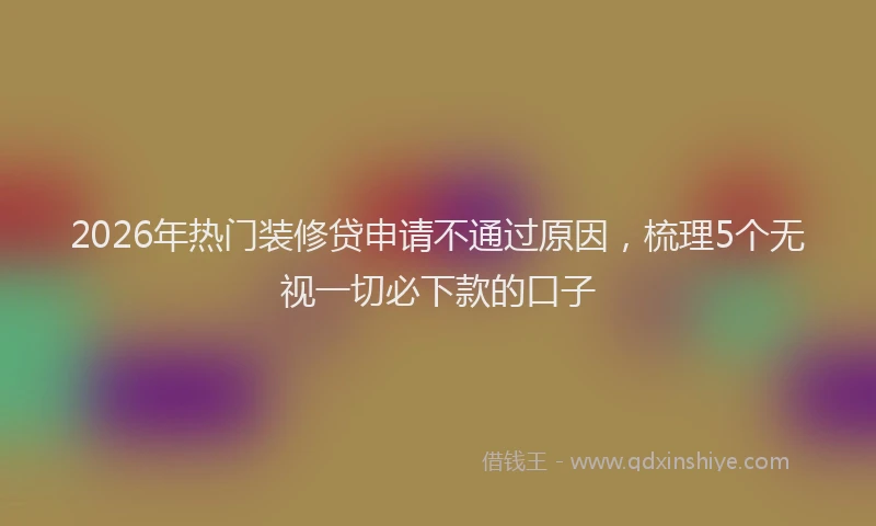 2026年热门装修贷申请不通过原因，梳理5个无视一切必下款的口子