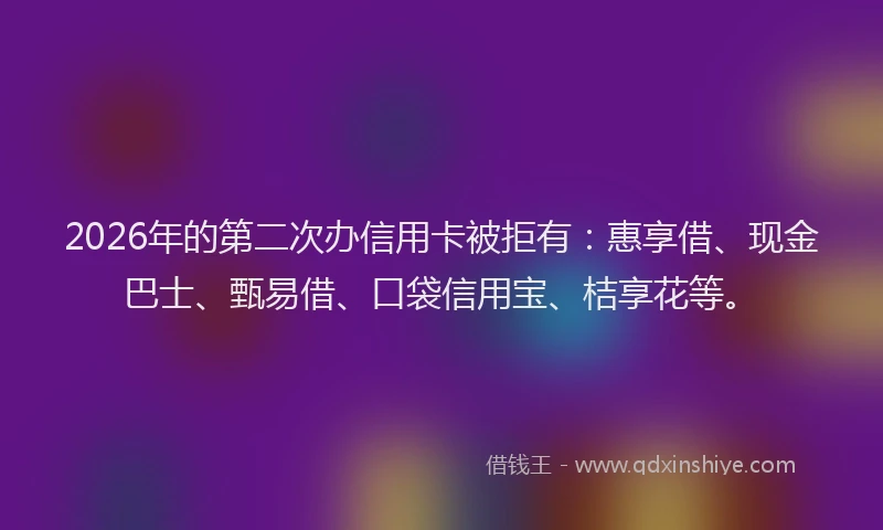 2026年的第二次办信用卡被拒有：惠享借、现金巴士、甄易借、口袋信用宝、桔享花等。