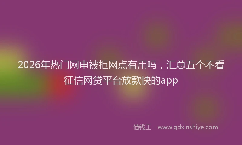 2026年热门网申被拒网点有用吗，汇总五个不看征信网贷平台放款快的app