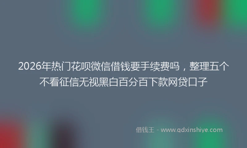 2026年热门花呗微信借钱要手续费吗，整理五个不看征信无视黑白百分百下款网贷口子