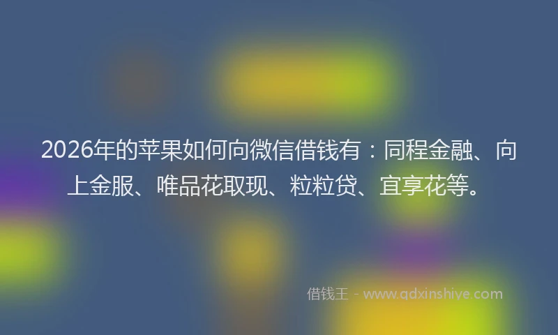 2026年的苹果如何向微信借钱有：同程金融、向上金服、唯品花取现、粒粒贷、宜享花等。