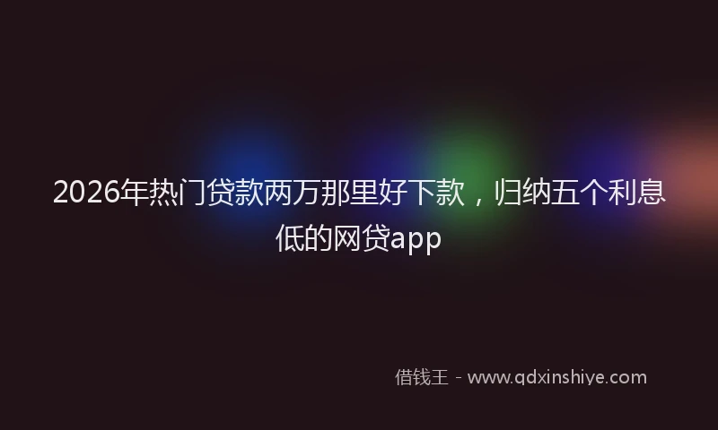 2026年热门贷款两万那里好下款，归纳五个利息低的网贷app