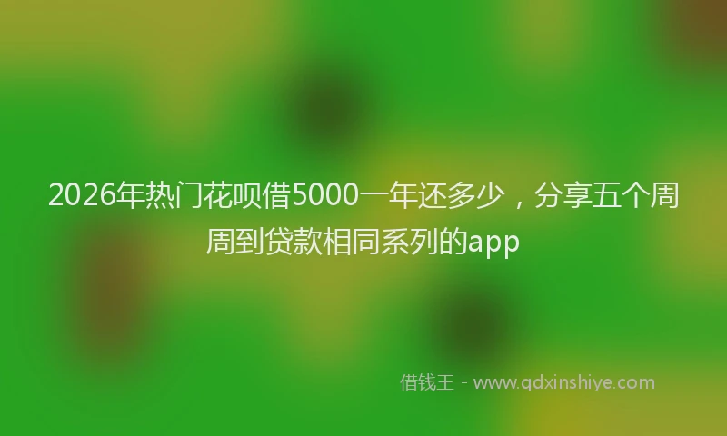 2026年热门花呗借5000一年还多少，分享五个周周到贷款相同系列的app