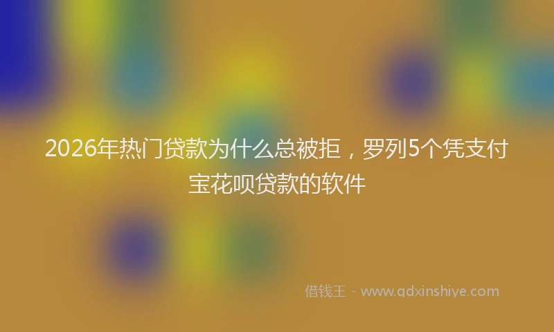 2026年热门贷款为什么总被拒，罗列5个凭支付宝花呗贷款的软件