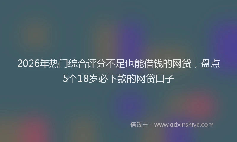 2026年热门综合评分不足也能借钱的网贷,盘点5个18岁必下款的网贷口子