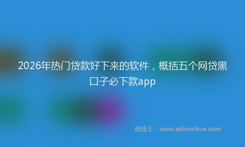 2026年热门贷款好下来的软件，概括五个网贷黑口子必下款app