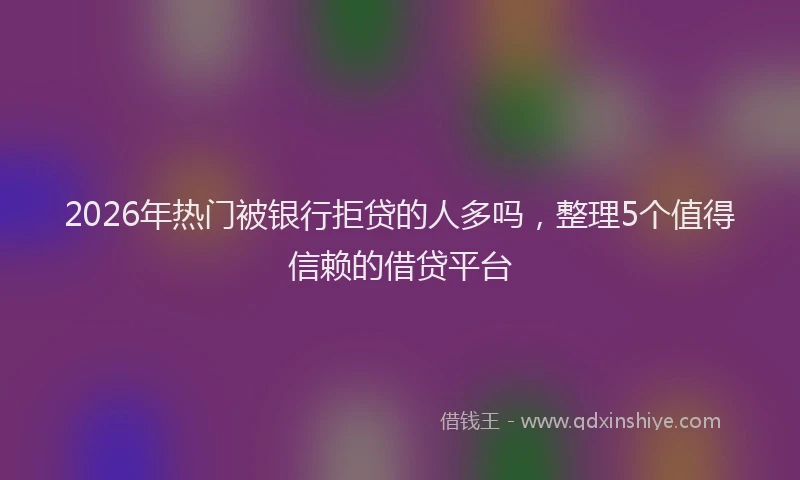 2026年热门被银行拒贷的人多吗，整理5个值得信赖的借贷平台