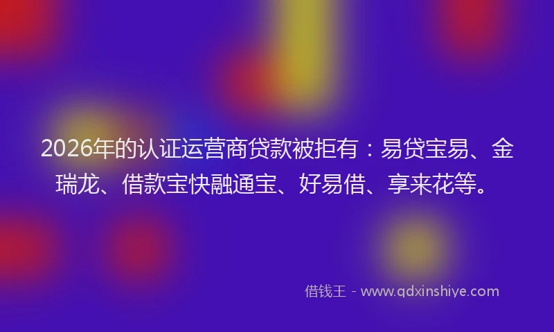 2026年的认证运营商贷款被拒有：易贷宝易、金瑞龙、借款宝快融通宝、好易借、享来花等。