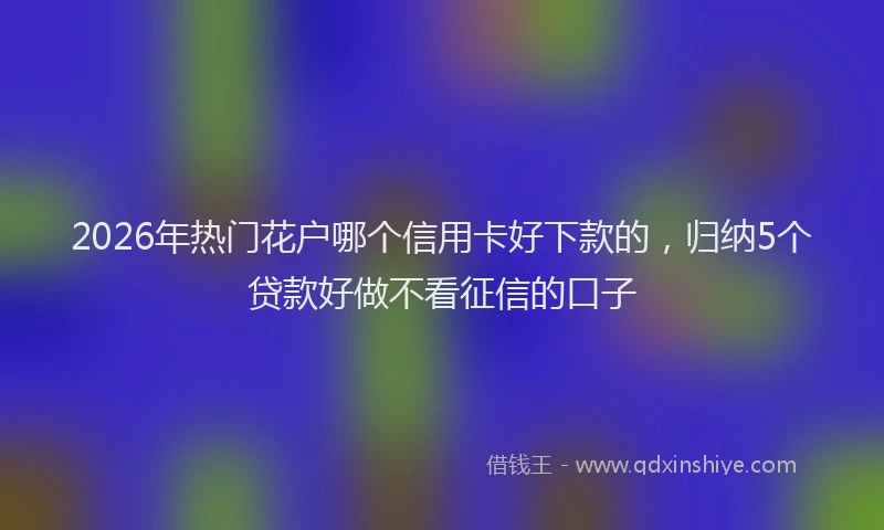 2026年热门花户哪个信用卡好下款的，归纳5个贷款好做不看征信的口子