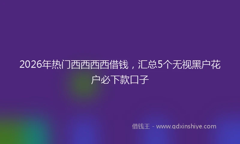 2026年热门西西西西借钱，汇总5个无视黑户花户必下款口子