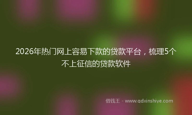 2026年热门网上容易下款的贷款平台，梳理5个不上征信的贷款软件
