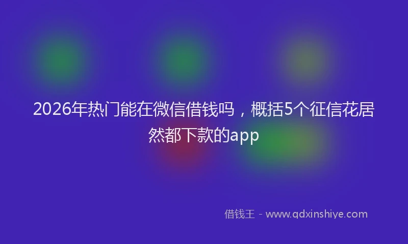 2026年热门能在微信借钱吗，概括5个征信花居然都下款的app