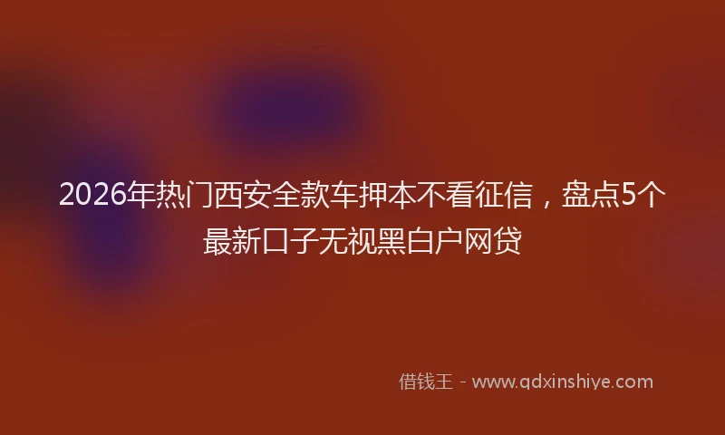2026年热门西安全款车押本不看征信，盘点5个最新口子无视黑白户网贷