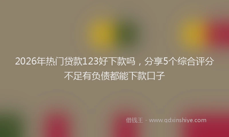 2026年热门贷款123好下款吗，分享5个综合评分不足有负债都能下款口子