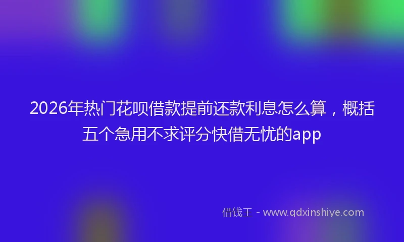 2026年热门花呗借款提前还款利息怎么算,概括五个急用不求评分快借无忧的app