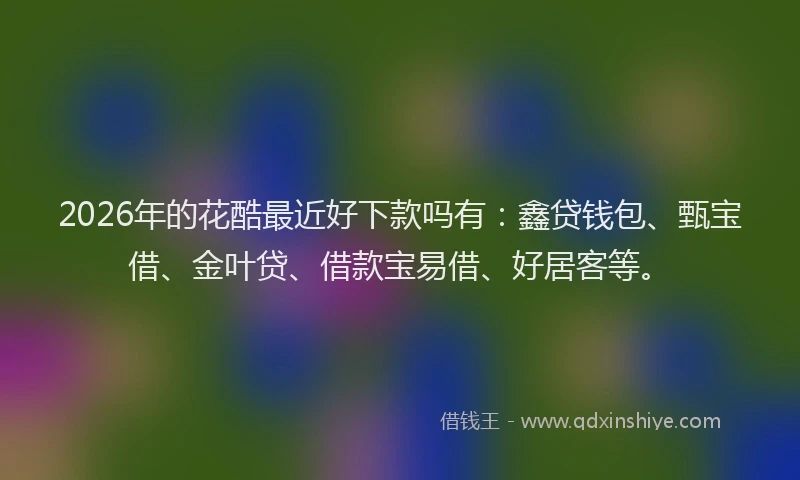 2026年的花酷最近好下款吗有：鑫贷钱包、甄宝借、金叶贷、借款宝易借、好居客等。
