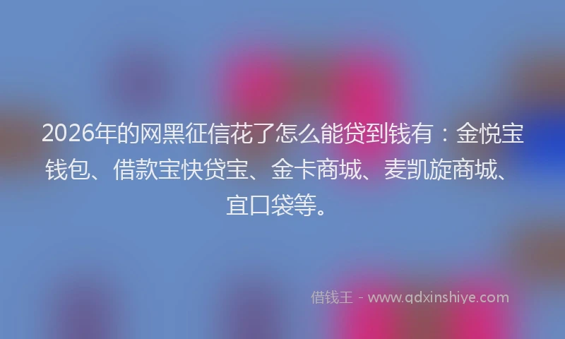 2026年的网黑征信花了怎么能贷到钱有：金悦宝钱包、借款宝快贷宝、金卡商城、麦凯旋商城、宜口袋等。