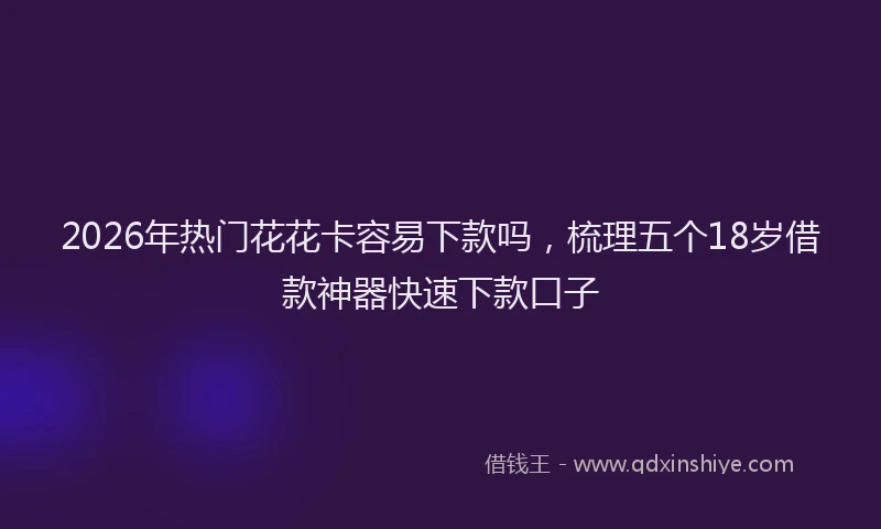 2026年热门花花卡容易下款吗，梳理五个18岁借款神器快速下款口子