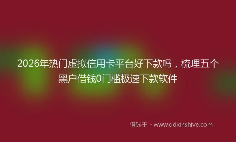 2026年热门虚拟信用卡平台好下款吗,梳理五个黑户借钱0门槛极速下款软件