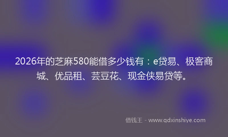 2026年的芝麻580能借多少钱有：e贷易、极客商城、优品租、芸豆花、现金侠易贷等。
