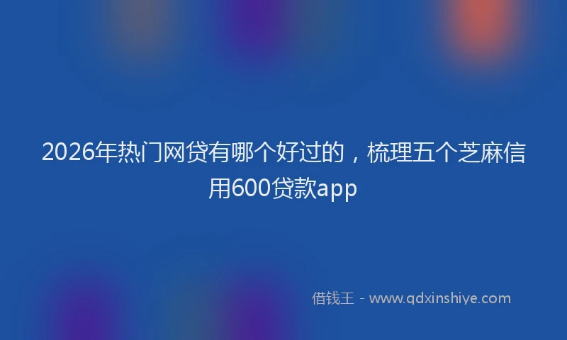 2026年热门网贷有哪个好过的，梳理五个芝麻信用600贷款app