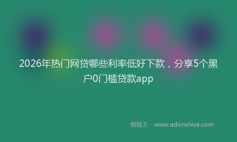 2026年热门网贷哪些利率低好下款，分享5个黑户0门槛贷款app