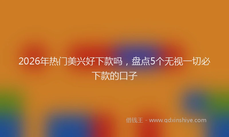 2026年热门美兴好下款吗，盘点5个无视一切必下款的口子