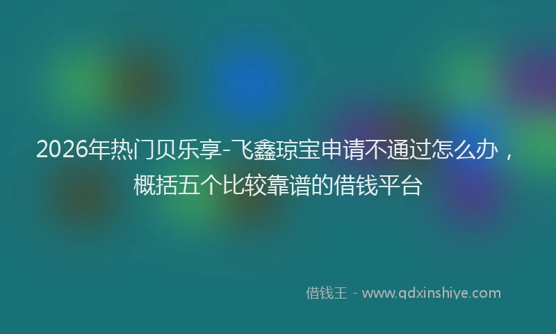2026年热门贝乐享-飞鑫琼宝申请不通过怎么办，概括五个比较靠谱的借钱平台