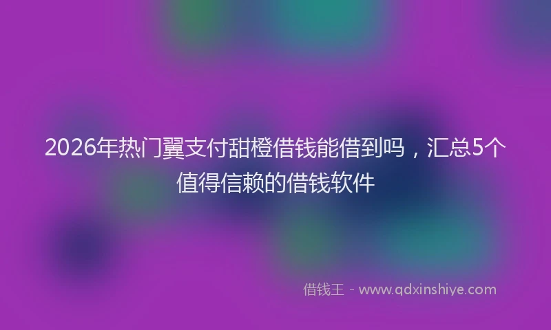 2026年热门翼支付甜橙借钱能借到吗,汇总5个值得信赖的借钱软件
