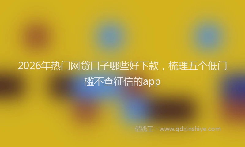 2026年热门网贷口子哪些好下款，梳理五个低门槛不查征信的app