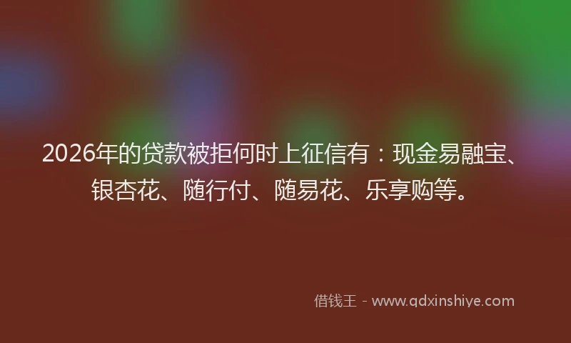 2026年的贷款被拒何时上征信有：现金易融宝、银杏花、随行付、随易花、乐享购等。