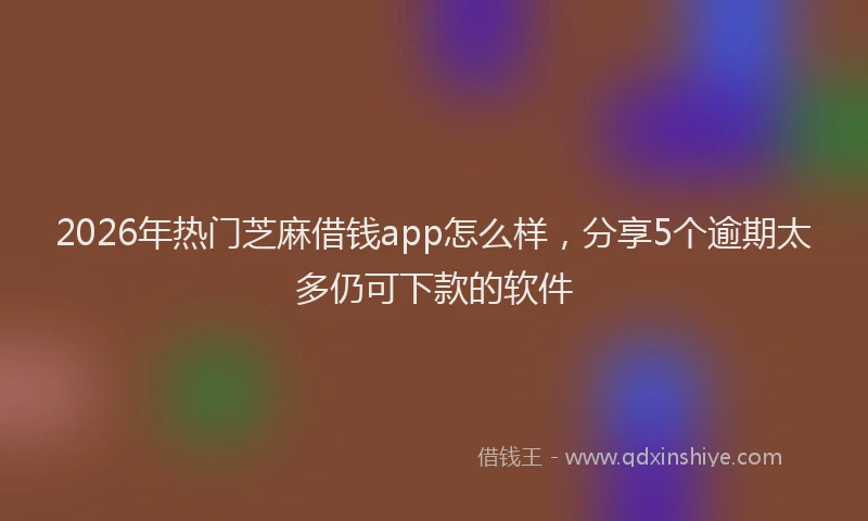 2026年热门芝麻借钱app怎么样，分享5个逾期太多仍可下款的软件