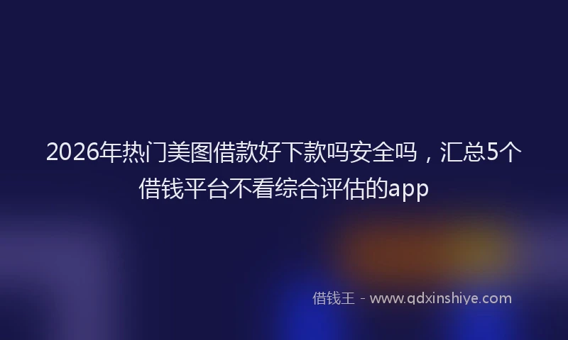 2026年热门美图借款好下款吗安全吗，汇总5个借钱平台不看综合评估的app